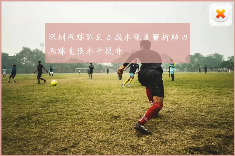 深圳网球队反击战术深度解析助力网球竞技水平提升