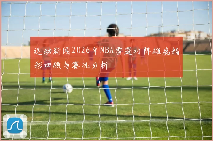 运动新闻2026年NBA雷霆对阵雄鹿精彩回顾与赛况分析