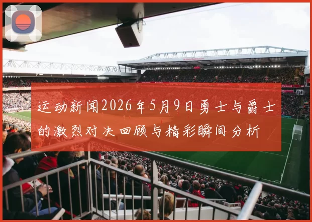 运动新闻2026年5月9日勇士与爵士的激烈对决回顾与精彩瞬间分析