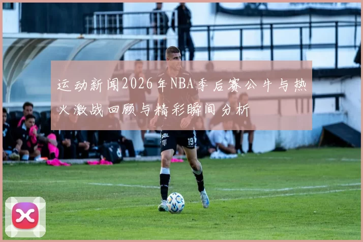 运动新闻2026年NBA季后赛公牛与热火激战回顾与精彩瞬间分析