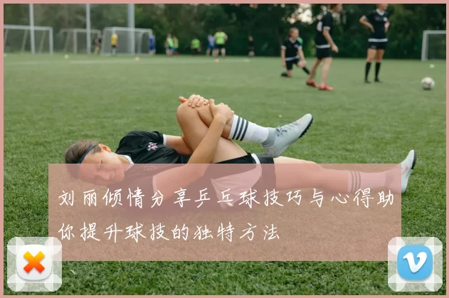 刘丽倾情分享乒乓球技巧与心得助你提升球技的独特方法